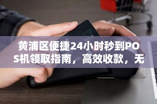 黄浦区便捷24小时秒到POS机领取指南，高效收款，无忧经营