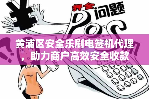 黄浦区安全乐刷电签机代理，助力商户高效安全收款