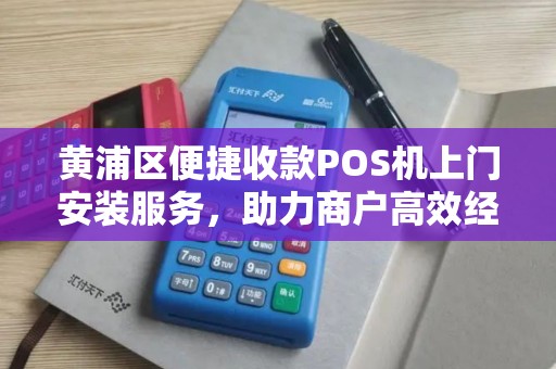 黄浦区便捷收款POS机上门安装服务，助力商户高效经营