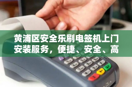 黄浦区安全乐刷电签机上门安装服务，便捷、安全、高效的支付解决方案