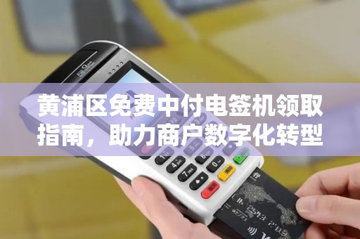 黄浦区免费中付电签机领取指南，助力商户数字化转型