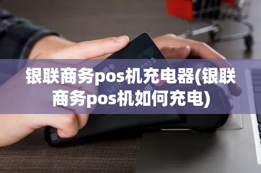 银联商务pos机充电器(银联商务pos机如何充电)