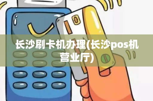 长沙刷卡机办理(长沙pos机营业厅)