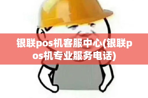 银联pos机客服中心(银联pos机专业服务电话)