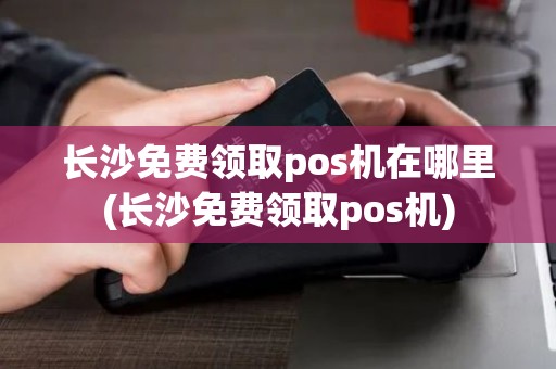 长沙免费领取pos机在哪里(长沙免费领取pos机)