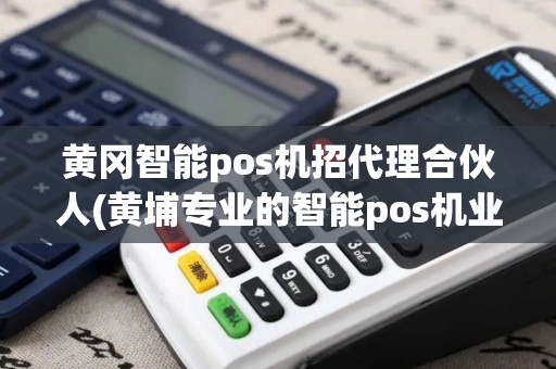 黄冈智能pos机招代理合伙人(黄埔专业的智能pos机业务)