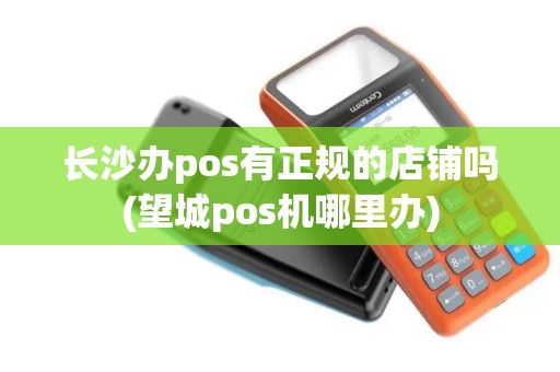 长沙办pos有正规的店铺吗(望城pos机哪里办)