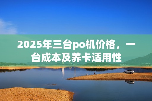 2025年三台po机价格，一台成本及养卡适用性