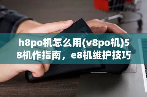 h8po机怎么用(v8po机)58机作指南，e8机维护技巧