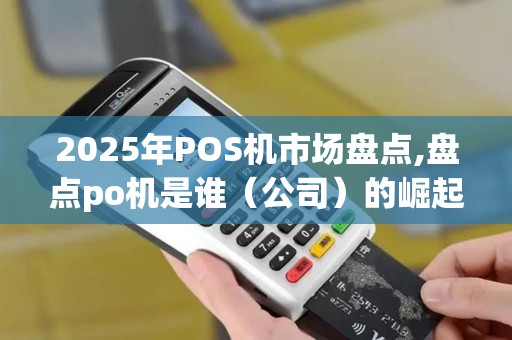2025年POS机市场盘点,盘点po机是谁（公司）的崛起之路