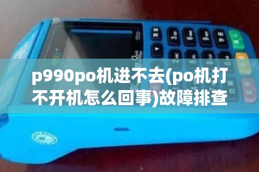 p990po机进不去(po机打不开机怎么回事)故障排查及解决方法