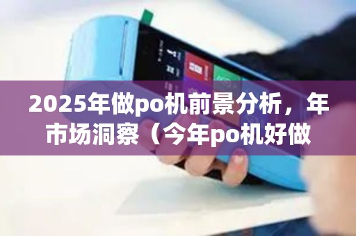 2025年做po机前景分析，年市场洞察（今年po机好做吗）