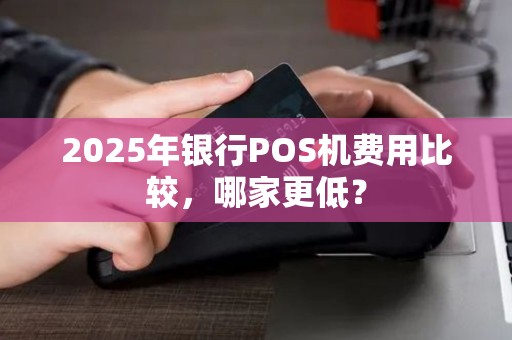 2025年银行POS机费用比较，哪家更低？