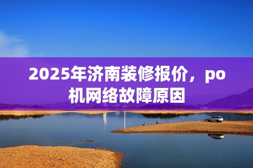 2025年济南装修报价，po机网络故障原因