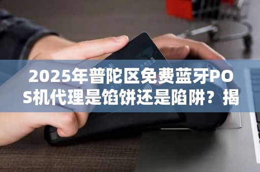 2025年普陀区免费蓝牙POS机代理是馅饼还是陷阱？揭秘背后真相！