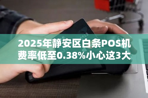 2025年静安区白条POS机费率低至0.38%小心这3大隐形陷阱！