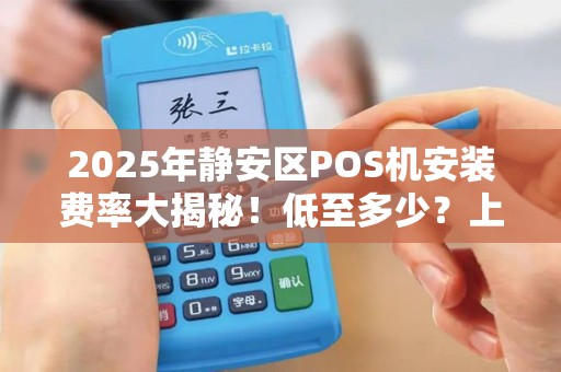 2025年静安区POS机安装费率大揭秘！低至多少？上门服务靠谱吗？