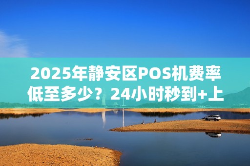 2025年静安区POS机费率低至多少？24小时秒到+上门安装靠谱吗？