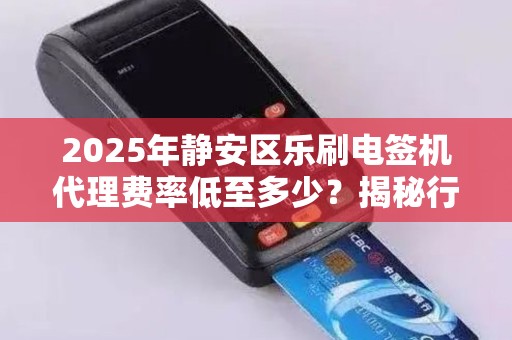 2025年静安区乐刷电签机代理费率低至多少？揭秘行业新趋势！