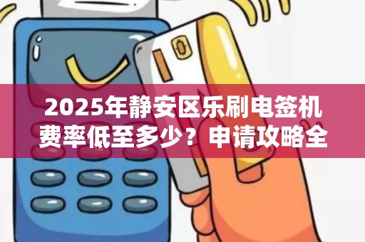 2025年静安区乐刷电签机费率低至多少？申请攻略全解析！