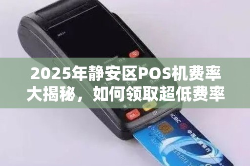 2025年静安区POS机费率大揭秘，如何领取超低费率移动POS机？