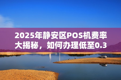 2025年静安区POS机费率大揭秘，如何办理低至0.38%的移动POS机？