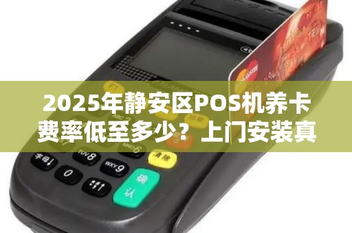 2025年静安区POS机养卡费率低至多少？上门安装真的靠谱吗？