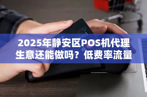 2025年静安区POS机代理生意还能做吗？低费率流量卡背后的3大陷阱！