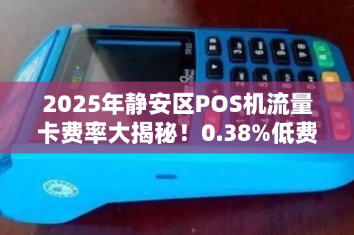 2025年静安区POS机流量卡费率大揭秘！0.38%低费率背后藏着哪些‘坑’