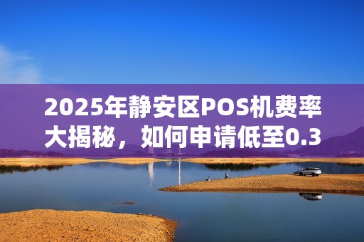 2025年静安区POS机费率大揭秘，如何申请低至0.38%的电签设备？