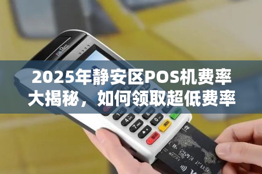 2025年静安区POS机费率大揭秘，如何领取超低费率的拉卡拉POS机？