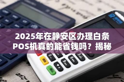 2025年在静安区办理白条POS机真的能省钱吗？揭秘低费率背后的猫腻！