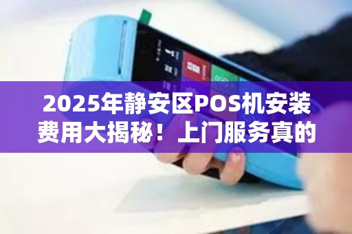 2025年静安区POS机安装费用大揭秘！上门服务真的便宜吗？