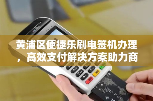黄浦区便捷乐刷电签机办理，高效支付解决方案助力商户发展