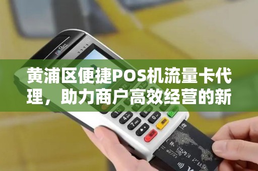 黄浦区便捷POS机流量卡代理，助力商户高效经营的新选择