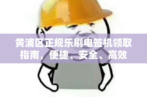 黄浦区正规乐刷电签机领取指南，便捷、安全、高效