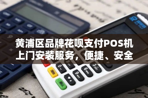 黄浦区品牌花呗支付POS机上门安装服务，便捷、安全、高效