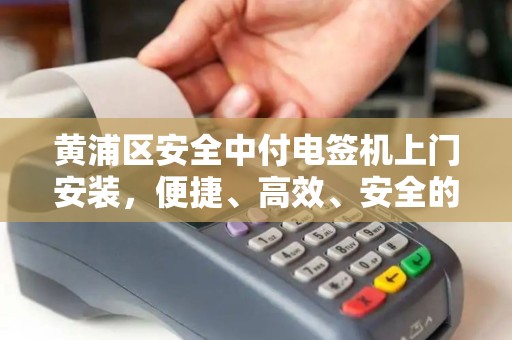 黄浦区安全中付电签机上门安装，便捷、高效、安全的支付新选择