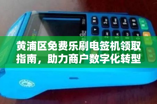 黄浦区免费乐刷电签机领取指南，助力商户数字化转型
