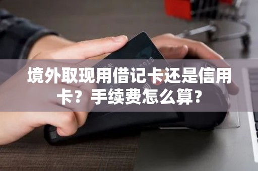 境外取现用借记卡还是信用卡？手续费怎么算？