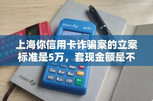 上海你信用卡诈骗案的立案标准是5万，套现金额是不是已经超过了？