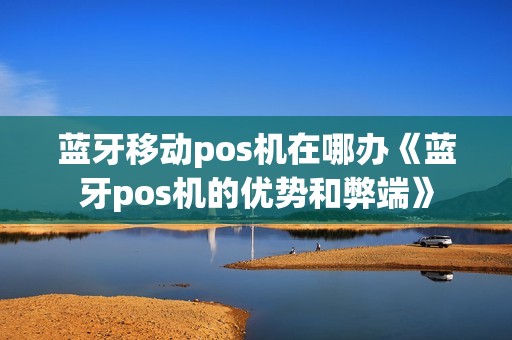 蓝牙移动pos机在哪办《蓝牙pos机的优势和弊端》