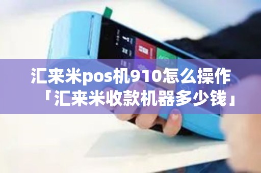 汇来米pos机910怎么操作「汇来米收款机器多少钱」