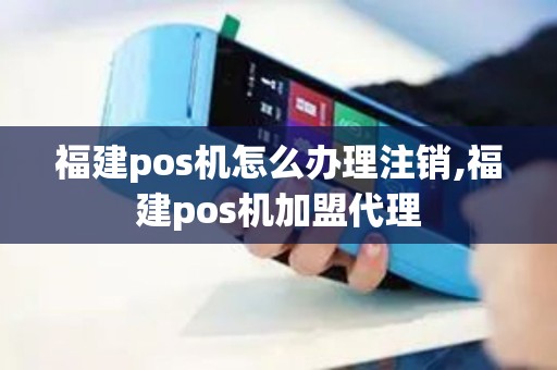 福建pos机怎么办理注销,福建pos机加盟代理