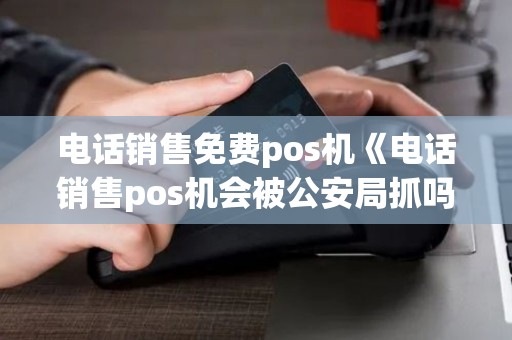 电话销售免费pos机《电话销售pos机会被公安局抓吗》