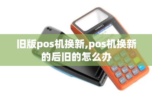 旧版pos机换新,pos机换新的后旧的怎么办