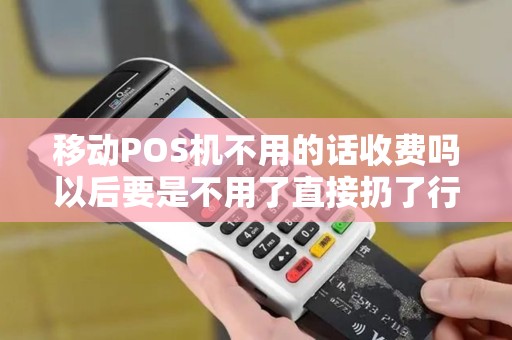 移动POS机不用的话收费吗以后要是不用了直接扔了行吗用注销什么的收费吗
