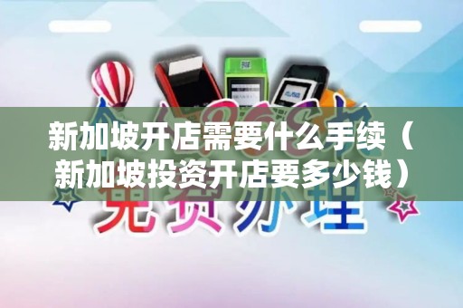 新加坡开店需要什么手续（新加坡投资开店要多少钱）