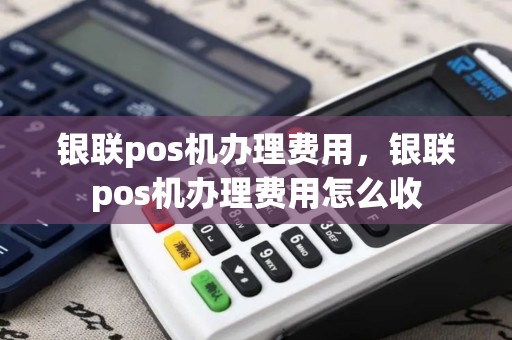 银联pos机办理费用，银联pos机办理费用怎么收
