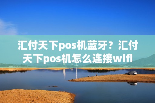 汇付天下pos机蓝牙？汇付天下pos机怎么连接wifi
